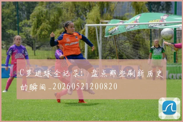 C罗进球全记录:盘点那些刷新历史的瞬间_20260521200820