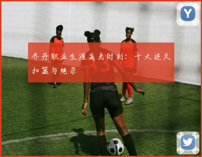 乔丹职业生涯高光时刻:十大逆天扣篮与绝杀