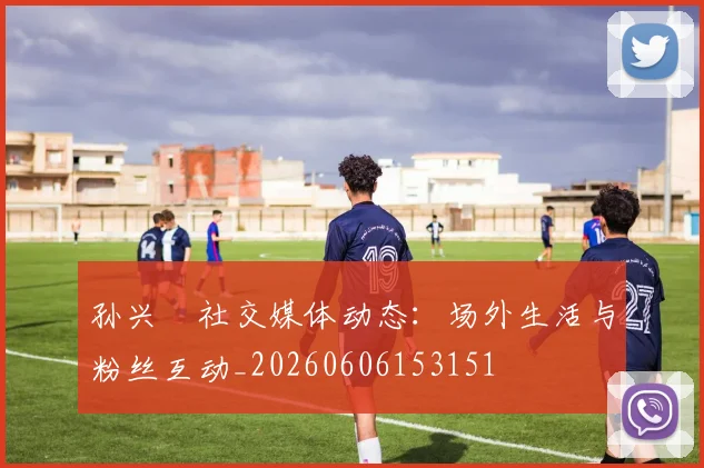 孙兴慜社交媒体动态:场外生活与粉丝互动_20260606153151