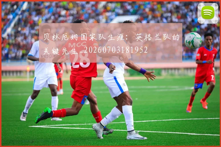 贝林厄姆国家队生涯:英格兰队的关键先生_20260703181952