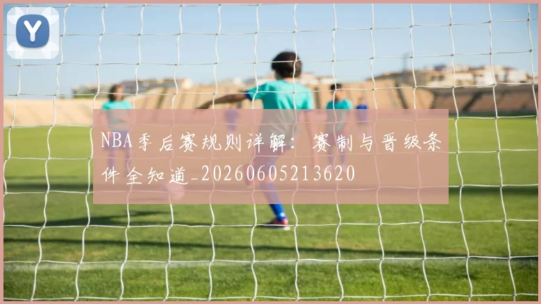 NBA季后赛规则详解：赛制与晋级条件全知道_20260605213620