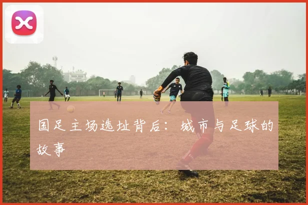 国足主场选址背后:城市与足球的故事