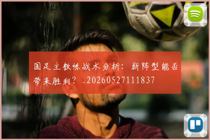国足主教练战术分析:新阵型能否带来胜利?_20260527111837