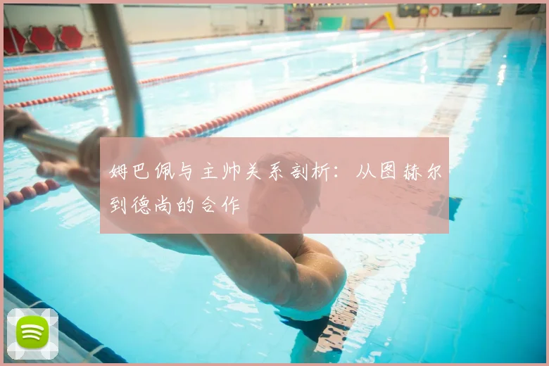 姆巴佩与主帅关系剖析：从图赫尔到德尚的合作