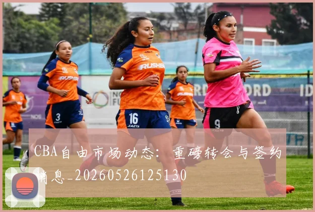 CBA自由市场动态：重磅转会与签约消息_20260526125130