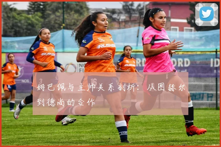 姆巴佩与主帅关系剖析：从图赫尔到德尚的合作