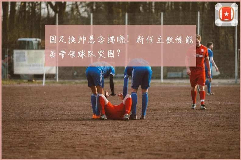 国足换帅悬念揭晓!新任主教练能否带领球队突围?