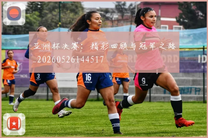 亚洲杯决赛：精彩回顾与冠军之路_20260526144517