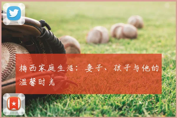 梅西家庭生活：妻子、孩子与他的温馨时光