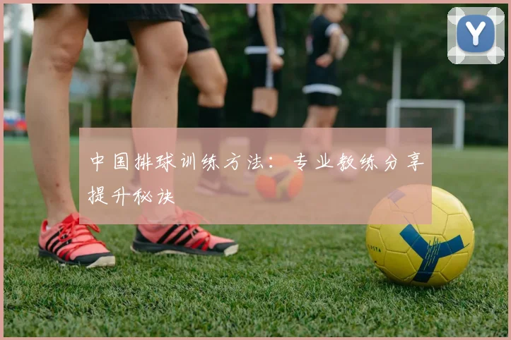 中国排球训练方法：专业教练分享提升秘诀