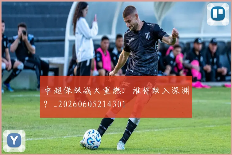 中超保级战火重燃：谁将跌入深渊？_20260605214301