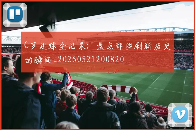 C罗进球全记录：盘点那些刷新历史的瞬间_20260521200820