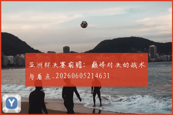 亚洲杯决赛前瞻：巅峰对决的战术与看点_20260605214631