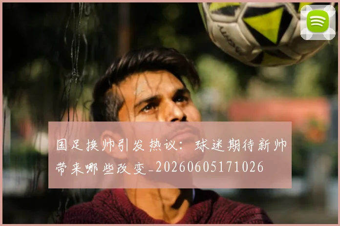 国足换帅引发热议：球迷期待新帅带来哪些改变_20260605171026