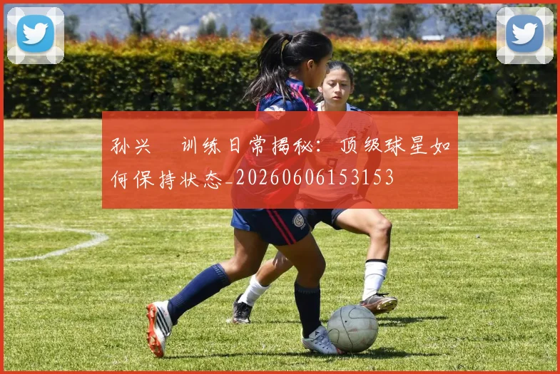 孙兴慜训练日常揭秘：顶级球星如何保持状态_20260606153153