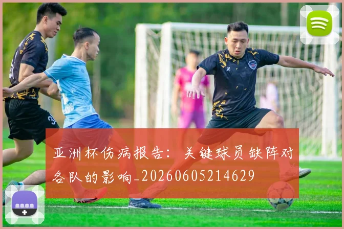亚洲杯伤病报告：关键球员缺阵对各队的影响_20260605214629